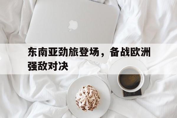 东南亚劲旅登场，备战欧洲强敌对决的简单介绍