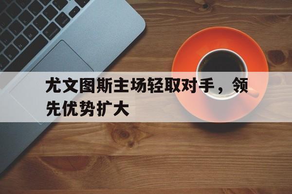 尤文图斯主场轻取对手，领先优势扩大的简单介绍