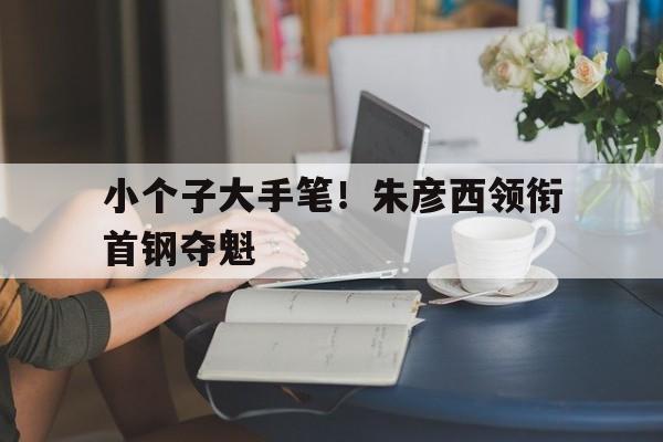 小个子大手笔！朱彦西领衔首钢夺魁