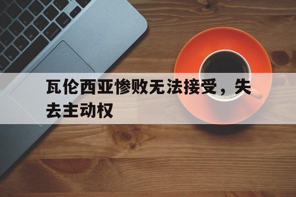 关于瓦伦西亚惨败无法接受，失去主动权的信息