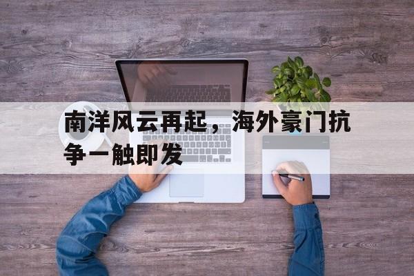 包含南洋风云再起，海外豪门抗争一触即发的词条
