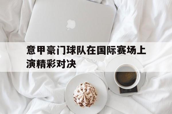 意甲豪门球队在国际赛场上演精彩对决