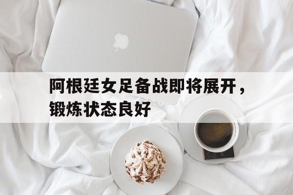 关于阿根廷女足备战即将展开，锻炼状态良好的信息