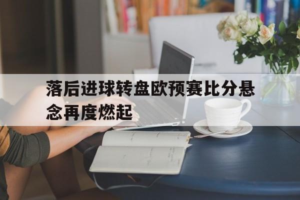 关于落后进球转盘欧预赛比分悬念再度燃起的信息