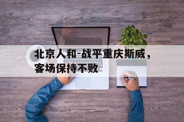 关于北京人和-战平重庆斯威，客场保持不败的信息