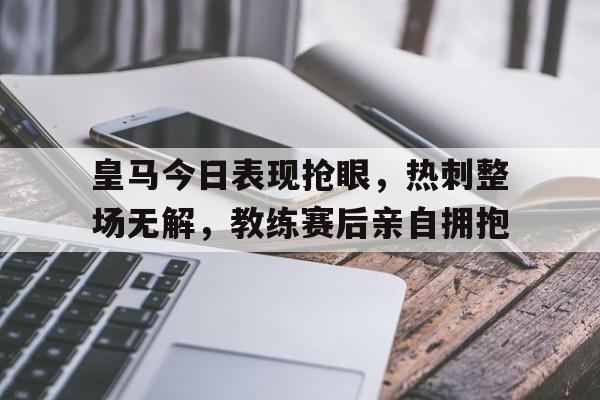 皇马今日表现抢眼，热刺整场无解，教练赛后亲自拥抱