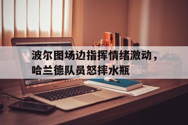 波尔图场边指挥情绪激动，哈兰德队员怒摔水瓶周五葡超葡萄牙国民vs波尔图