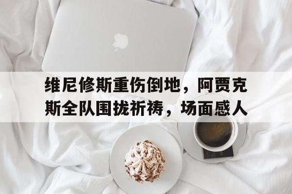 维尼修斯重伤倒地，阿贾克斯全队围拢祈祷，场面感人